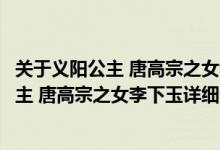 关于义阳公主 唐高宗之女李下玉详细介绍简介（关于义阳公主 唐高宗之女李下玉详细介绍）