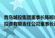 青岛城投集团董事长陈明东简介（关于陈明东 青岛城市建设投资有限责任公司董事长详细介绍）