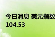 今日消息 美元指数DXY短线走高15点，现报104.53