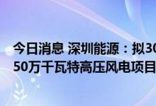 今日消息 深圳能源：拟30.49亿元投资建设深能苏尼特左旗50万千瓦特高压风电项目