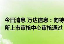 今日消息 万达信息：向特定对象发行股票获得深圳证券交易所上市审核中心审核通过