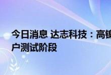 今日消息 达志科技：高镍三元体系产品已研发完成 进入客户测试阶段