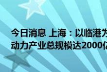 今日消息 上海：以临港为核心打造“全球动力之城” 力争动力产业总规模达2000亿元以上