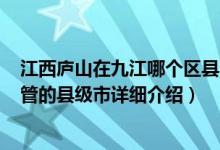 江西庐山在九江哪个区县?简介（关于庐山 江西省九江市代管的县级市详细介绍）