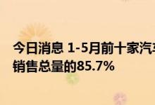 今日消息 1-5月前十家汽车生产企业共销售819万辆 占汽车销售总量的85.7%