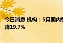 今日消息 机构：5月国内智能机销量环比增长8.6%，同比仍降19.7%