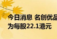 今日消息 名创优品：香港IPO的最高发行价为每股22.1港元