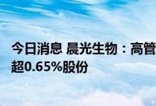 今日消息 晨光生物：高管及实控人一致行动人拟合计减持不超0.65%股份