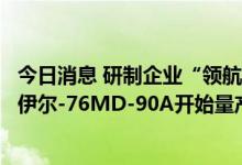 今日消息 研制企业“领航员”总经理：俄空天军军事运输机伊尔-76MD-90A开始量产装备最新飞机防撞系统