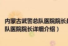 内蒙古武警总队医院院长是谁简介（关于郭纯 武警内蒙古总队医院院长详细介绍）