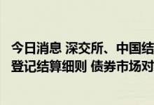 今日消息 深交所、中国结算发布境外机构投资者债券交易及登记结算细则 债券市场对外开放再进一步