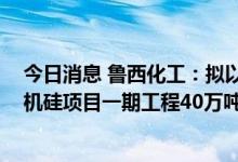 今日消息 鲁西化工：拟以33.3亿元投资建设100万吨/年有机硅项目一期工程40万吨/年有机硅项目