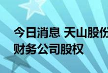 今日消息 天山股份：子公司向控股股东转让财务公司股权