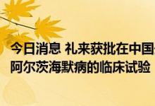 今日消息 礼来获批在中国开展Donanemab治疗早期症状性阿尔茨海默病的临床试验