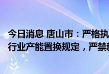 今日消息 唐山市：严格执行钢铁、水泥、平板玻璃、焦化等行业产能置换规定，严禁新增产能