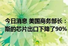 今日消息 美国商务部长：自出口限制实施以来，全球对俄罗斯的芯片出口下降了90%