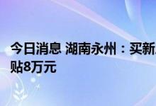 今日消息 湖南永州：买新房补贴80%契税，人才购房最高补贴8万元