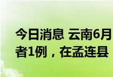 今日消息 云南6月28日新增本土无症状感染者1例，在孟连县