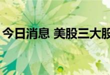 今日消息 美股三大股指期货跌幅均缩窄至1%