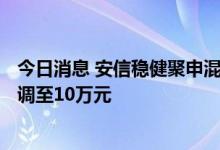 今日消息 安信稳健聚申混合基金大额申购上限从500万元下调至10万元