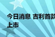 今日消息 吉利首款甲醇混合动力轿车在贵阳上市