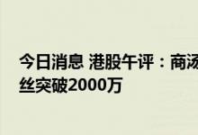 今日消息 港股午评：商汤限售解禁日跌超44% 东方甄选粉丝突破2000万