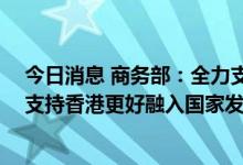 今日消息 商务部：全力支持香港发展经济、改善民生 全力支持香港更好融入国家发展大局