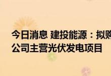 今日消息 建投能源：拟购买建昊公司股权并继续增资 标的公司主营光伏发电项目