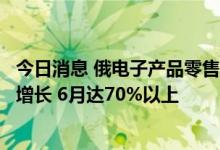 今日消息 俄电子产品零售商：中国智能手机在俄市占率持续增长 6月达70%以上