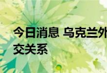 今日消息 乌克兰外交部宣布与叙利亚断绝外交关系