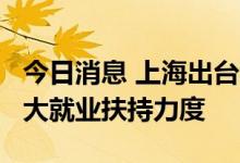 今日消息 上海出台稳就业20条针对性举措 加大就业扶持力度