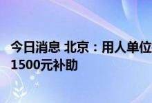 今日消息 北京：用人单位招用北京市高校毕业生可申请每人1500元补助