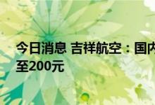 今日消息 吉祥航空：国内航线燃油附加费7月5日起最高涨至200元