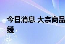 今日消息 大宗商品高位回落 下游成本压力趋缓