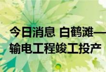 今日消息 白鹤滩—江苏±800千伏特高压直流输电工程竣工投产