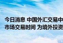 今日消息 中国外汇交易中心：近期拟进一步延长银行间外汇市场交易时间 为境外投资者提供更便利的市场环境