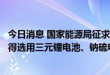 今日消息 国家能源局征求意见稿：中大型电化学储能电站不得选用三元锂电池、钠硫电池