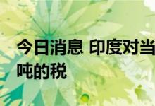 今日消息 印度对当地石油生产征收294美元/吨的税