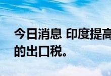 今日消息 印度提高了汽油、柴油和航空燃油的出口税。