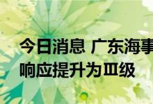 今日消息 广东海事局将防热带气旋Ⅳ级应急响应提升为Ⅲ级