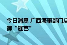 今日消息 广西海事部门启动防御台风Ⅲ级应急响应 全力防御“暹芭”