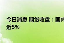 今日消息 期货收盘：国内期货夜盘收盘多数下跌 动力煤涨近5%