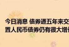 今日消息 债券通五年来交投活跃度逐步提高，境外投资者配置人民币债券仍有很大增长空间