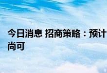 今日消息 招商策略：预计中报中仍有一些细分领域业绩表现尚可