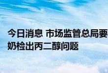 今日消息 市场监管总局要求新疆市场监管局严查麦趣尔纯牛奶检出丙二醇问题