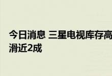 今日消息 三星电视库存高达16周  今年LCD面板采购量将下滑近2成