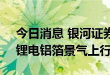 今日消息 银河证券：下半年供需更为紧张，锂电铝箔景气上行