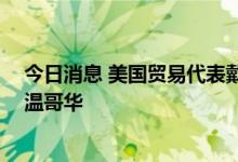 今日消息 美国贸易代表戴琪将于7月7-8日期间访问加拿大温哥华