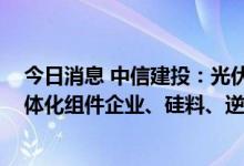 今日消息 中信建投：光伏行业仍将维持高景气状态 看好一体化组件企业、硅料、逆变器环节