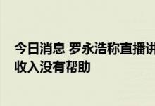 今日消息 罗永浩称直播讲内容是刮歪风 花15分钟扯闲篇对收入没有帮助